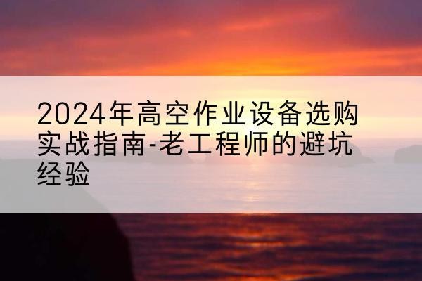 阿里高空作业升降机厂家推荐-2024年高空作业设备选购实战指南-老工程师的避坑经验