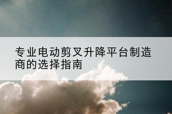阿里电动剪叉升降平台厂家-专业电动剪叉升降平台制造商的选择指南