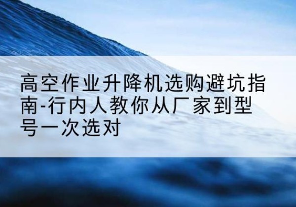阿里升降平台厂家-高空作业升降机选购避坑指南-行内人教你从厂家到型号一次选对