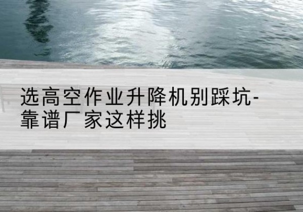 阿里剪叉式升降机厂家-选高空作业升降机别踩坑-靠谱厂家这样挑