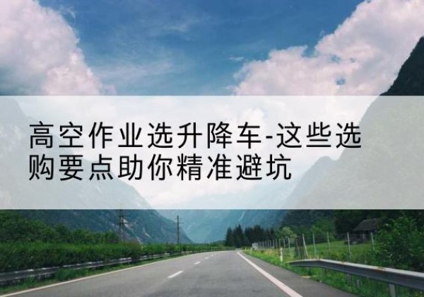 阿里升降车厂家-高空作业选升降车-这些选购要点助你*避坑