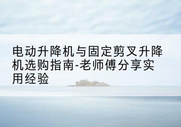 阿里电动升降机怎么选-电动升降机与固定剪叉升降机选购指南-老师傅分享实用经验