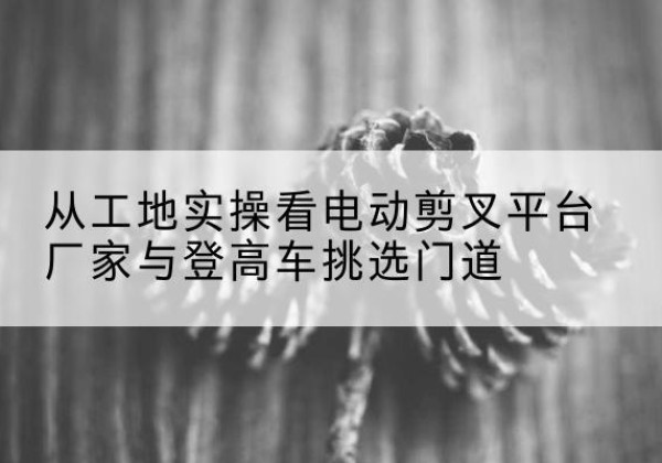 阿里电动剪叉升降平台厂家-从工地实操看电动剪叉平台厂家与登高车挑选门道