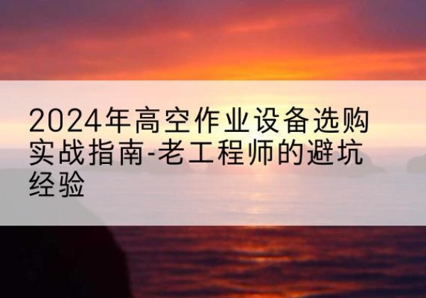阿里高空作业升降机厂家推荐-2024年高空作业设备选购实战指南-老工程师的避坑经验
