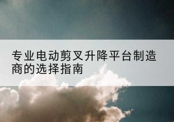 阿里电动剪叉升降平台厂家-专业电动剪叉升降平台制造商的选择指南